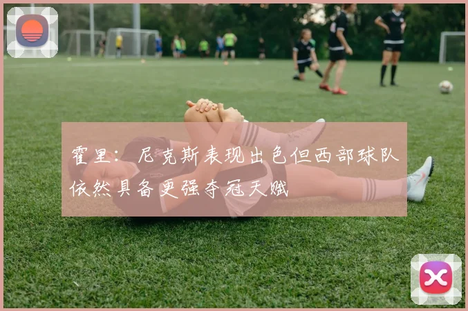 霍里：尼克斯表现出色但西部球队依然具备更强夺冠天赋