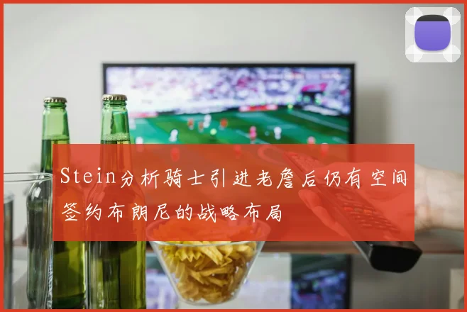Stein分析骑士引进老詹后仍有空间签约布朗尼的战略布局