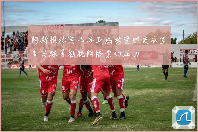 阿斯报称阿韦洛亚成功管理更衣室皇马球员摆脱阿隆索的压力