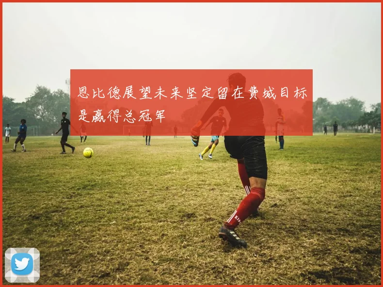 恩比德展望未来坚定留在费城目标是赢得总冠军