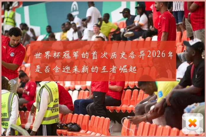 世界杯冠军的首次历史各异2026年是否会迎来新的王者崛起