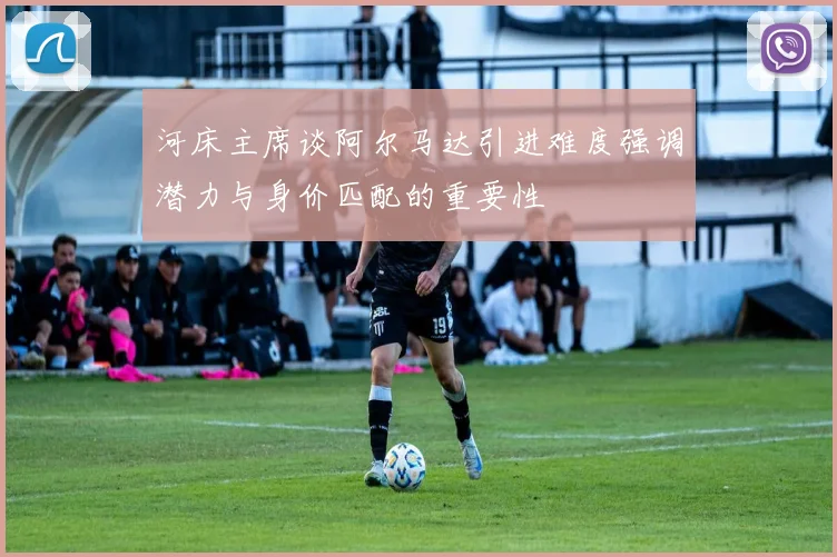 河床主席谈阿尔马达引进难度强调潜力与身价匹配的重要性
