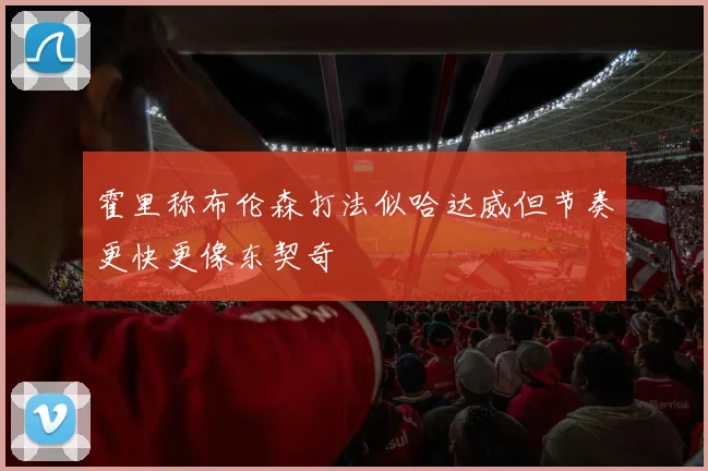霍里称布伦森打法似哈达威但节奏更快更像东契奇