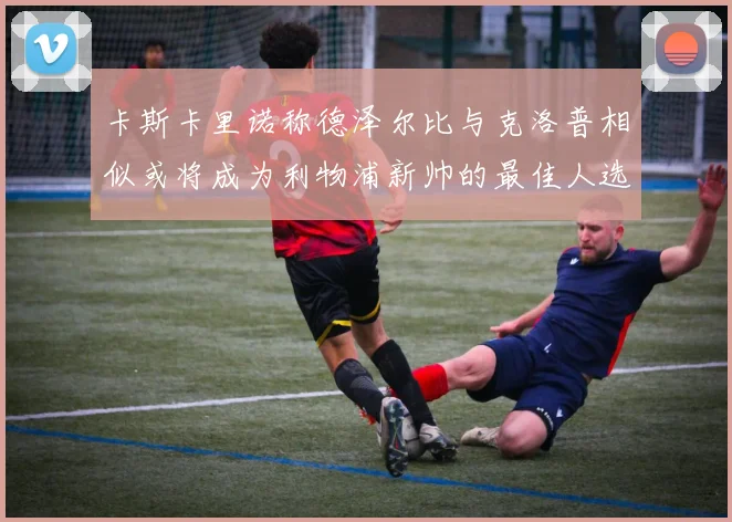 卡斯卡里诺称德泽尔比与克洛普相似或将成为利物浦新帅的最佳人选