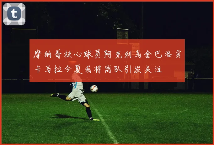 摩纳哥核心球员阿克利乌舍巴洛贡卡马拉今夏或将离队引发关注