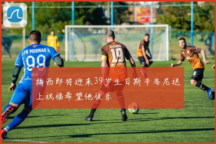 梅西即将迎来39岁生日斯卡洛尼送上祝福希望他快乐