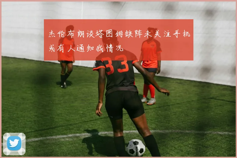 杰伦布朗谈塔图姆缺阵未关注手机或有人通知我情况