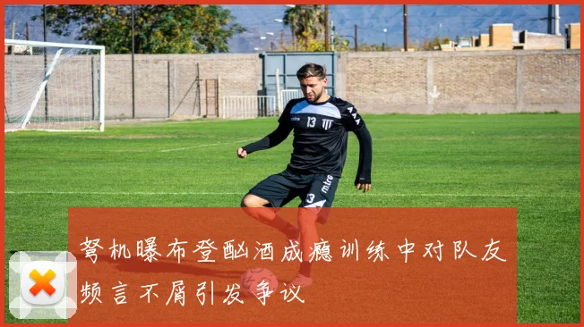 弩机曝布登酗酒成瘾训练中对队友频言不屑引发争议