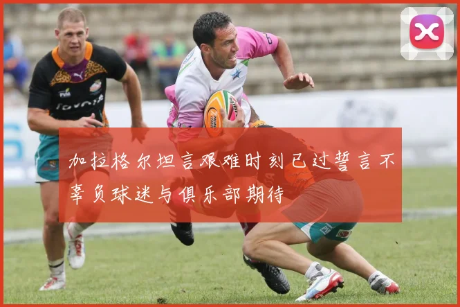 加拉格尔坦言艰难时刻已过誓言不辜负球迷与俱乐部期待