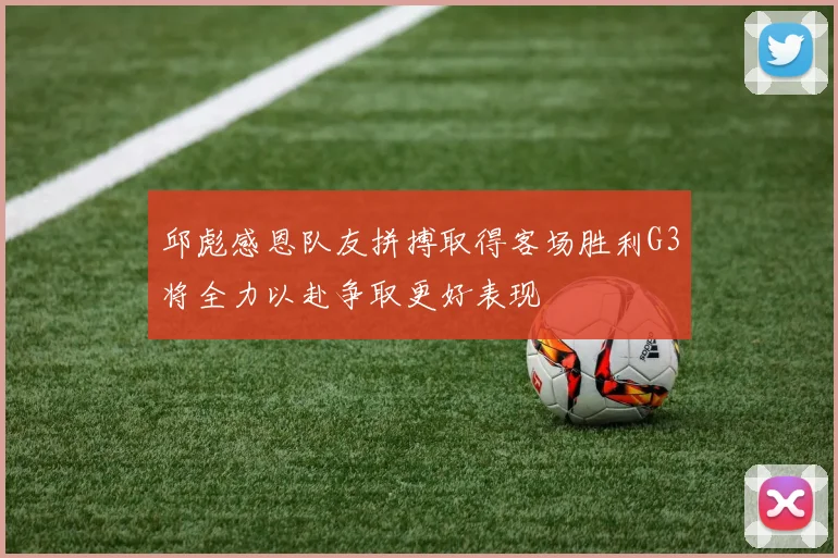 邱彪感恩队友拼搏取得客场胜利G3将全力以赴争取更好表现