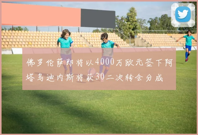 佛罗伦萨即将以4000万欧元签下阿塔乌迪内斯将获30二次转会分成