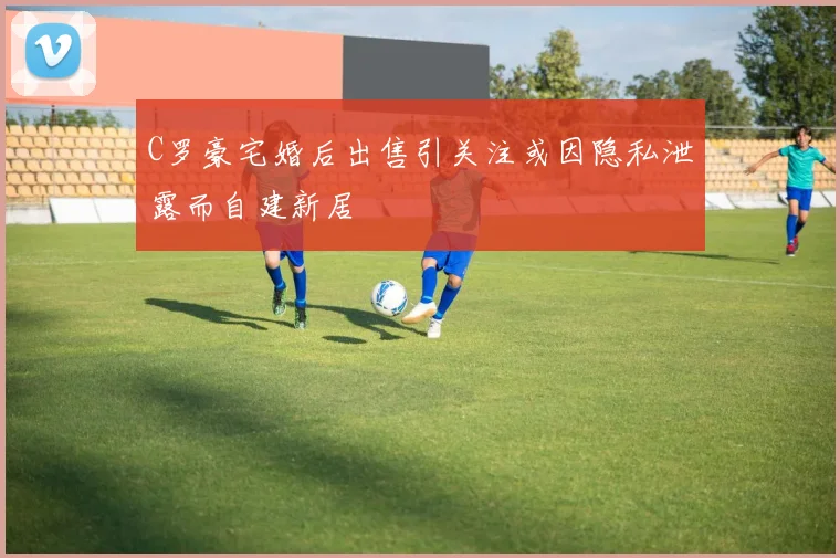 C罗豪宅婚后出售引关注或因隐私泄露而自建新居