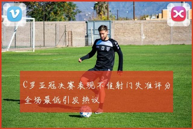 C罗亚冠决赛表现不佳射门失准评分全场最低引发热议
