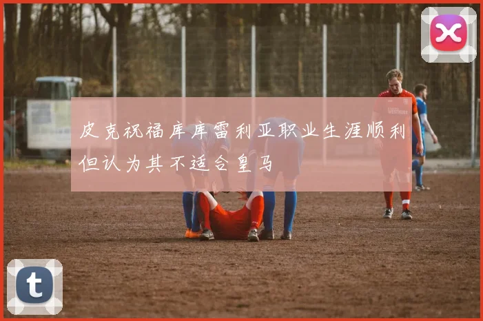 皮克祝福库库雷利亚职业生涯顺利但认为其不适合皇马