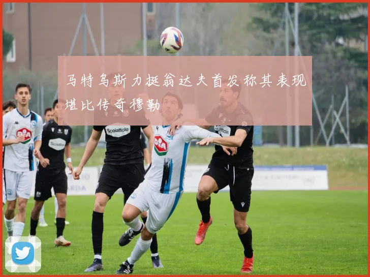 马特乌斯力挺翁达夫首发称其表现堪比传奇穆勒