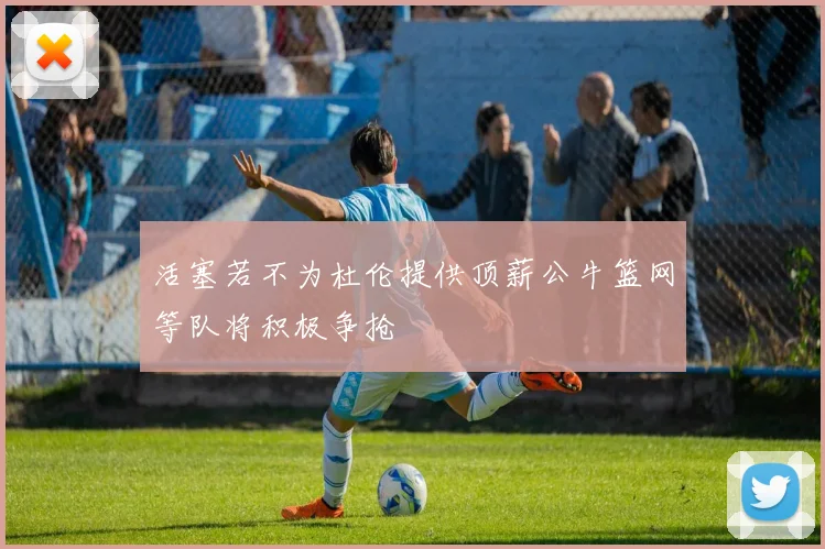活塞若不为杜伦提供顶薪公牛篮网等队将积极争抢